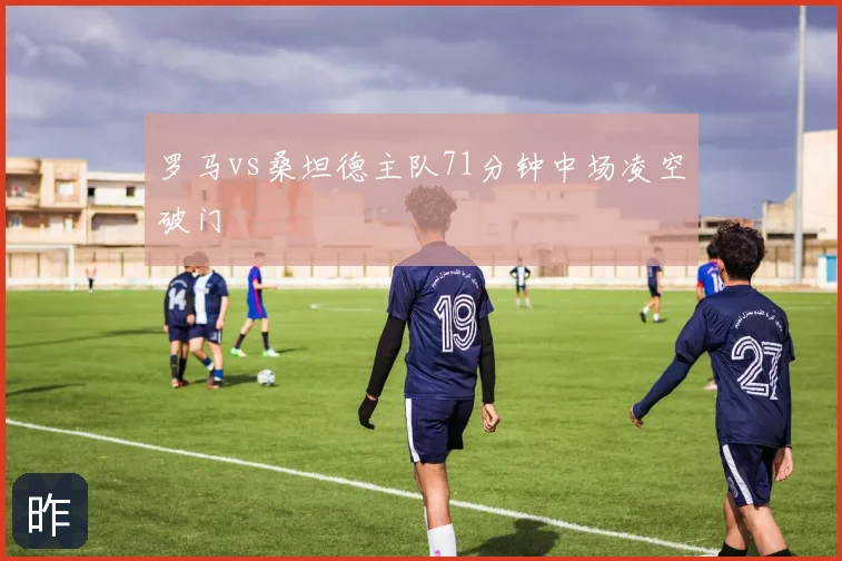 罗马vs桑坦德主队71分钟中场凌空破门